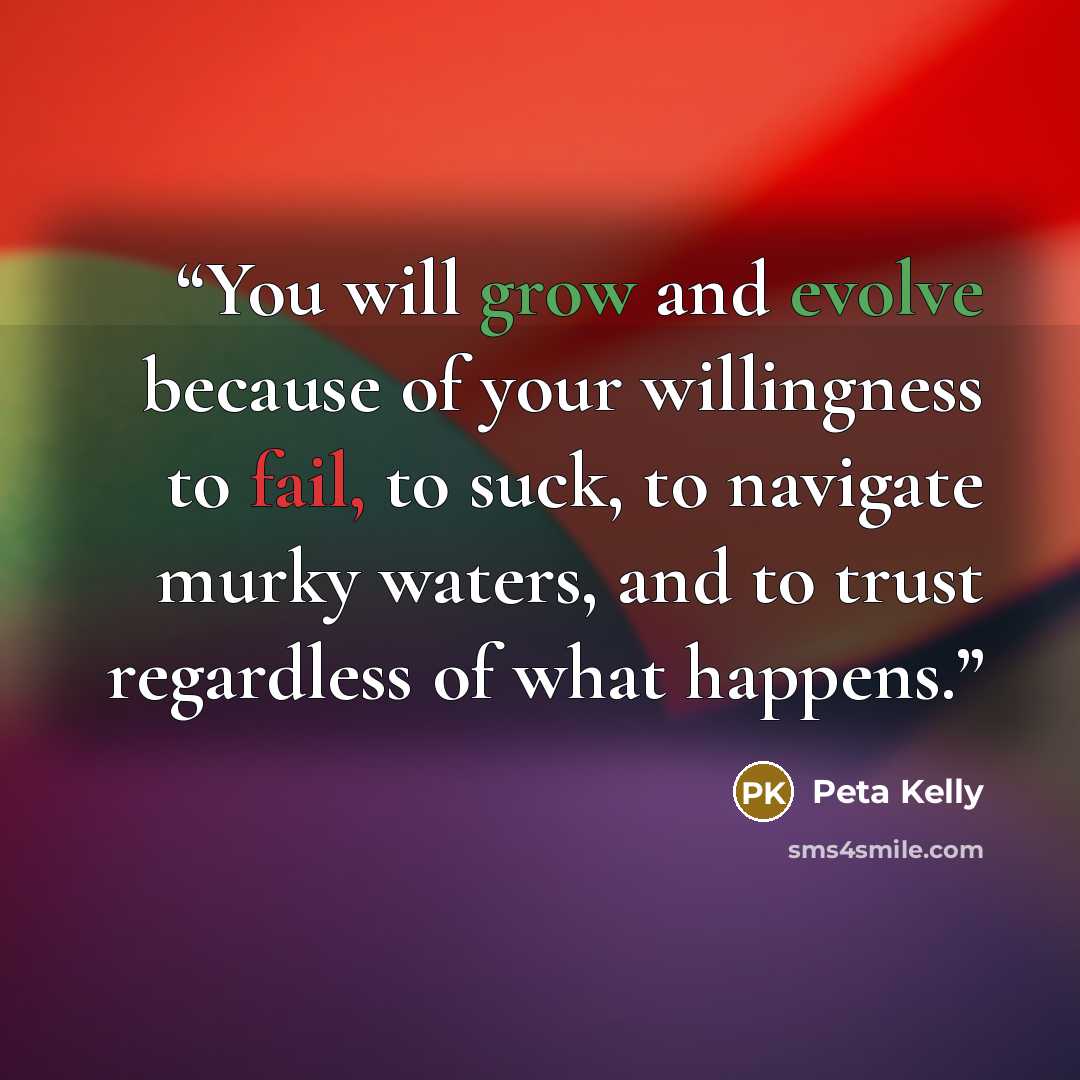 “You will grow and evolve because of your willingness to fail, to suck, to navigate murky waters, and to trust regardless of what happens.” quote by Peta Kelly