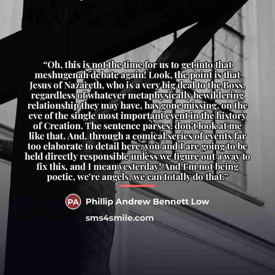 “Oh, this is not the time for us to get into that meshugenah debate again! Look, the point is that Jesus of Nazareth, who is a very big deal to the Boss, regardless of whatever metaphysically bewildering relationship they may have, has gone missing, on the eve of the single most important event in…” quote by Phillip Andrew Bennett Low