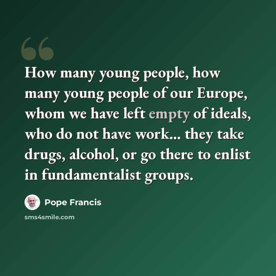 “How many young people, how many young people of our Europe, whom we have left empty of ideals, who do not have work... they take drugs, alcohol, or go there to enlist in fundamentalist groups.” quote by Pope Francis