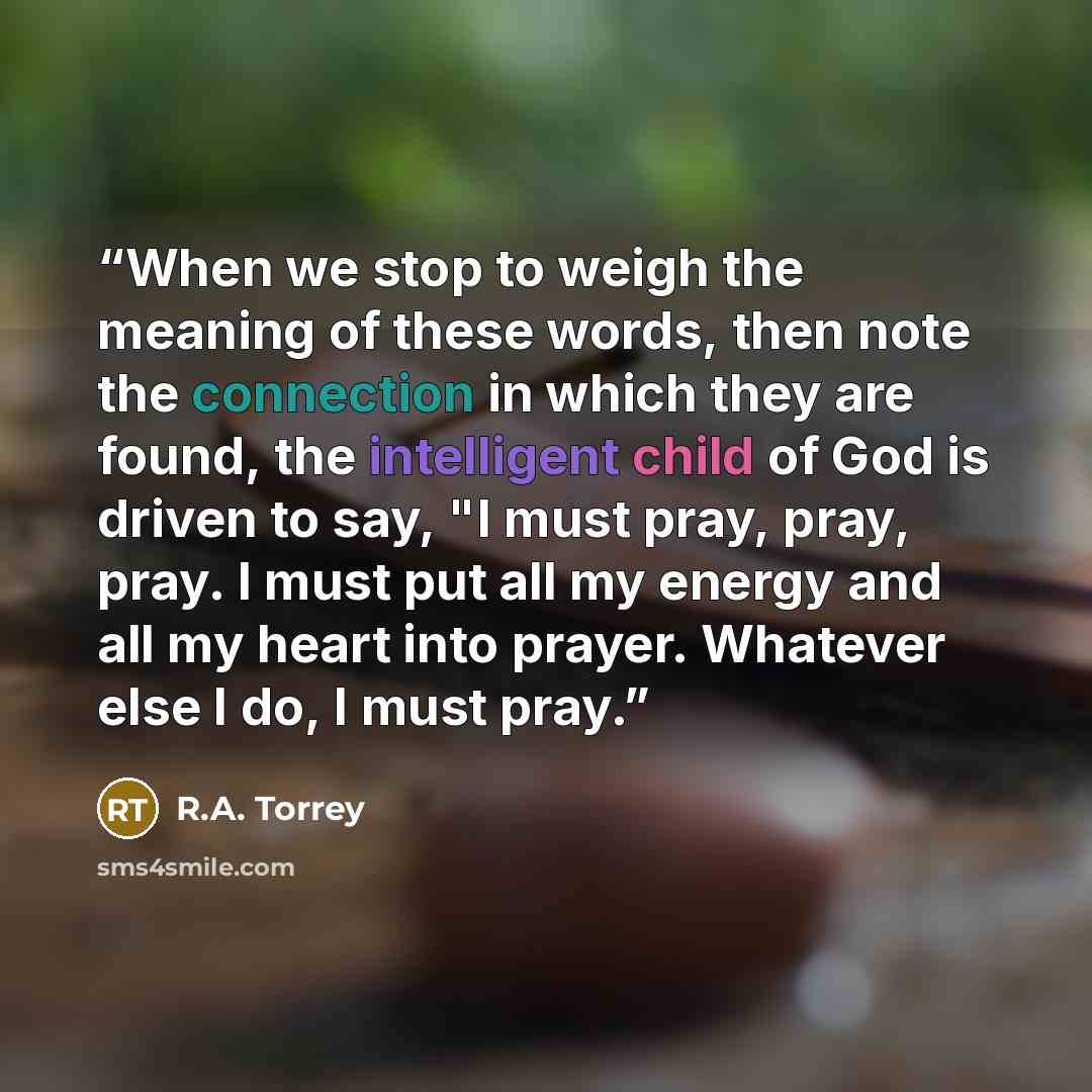 “When we stop to weigh the meaning of these words, then note the connection in which they are found, the intelligent child of God is driven to say, "I must pray, pray, pray. I must put all my energy and all my heart into prayer. Whatever else I do, I must pray.” quote by R.A. Torrey