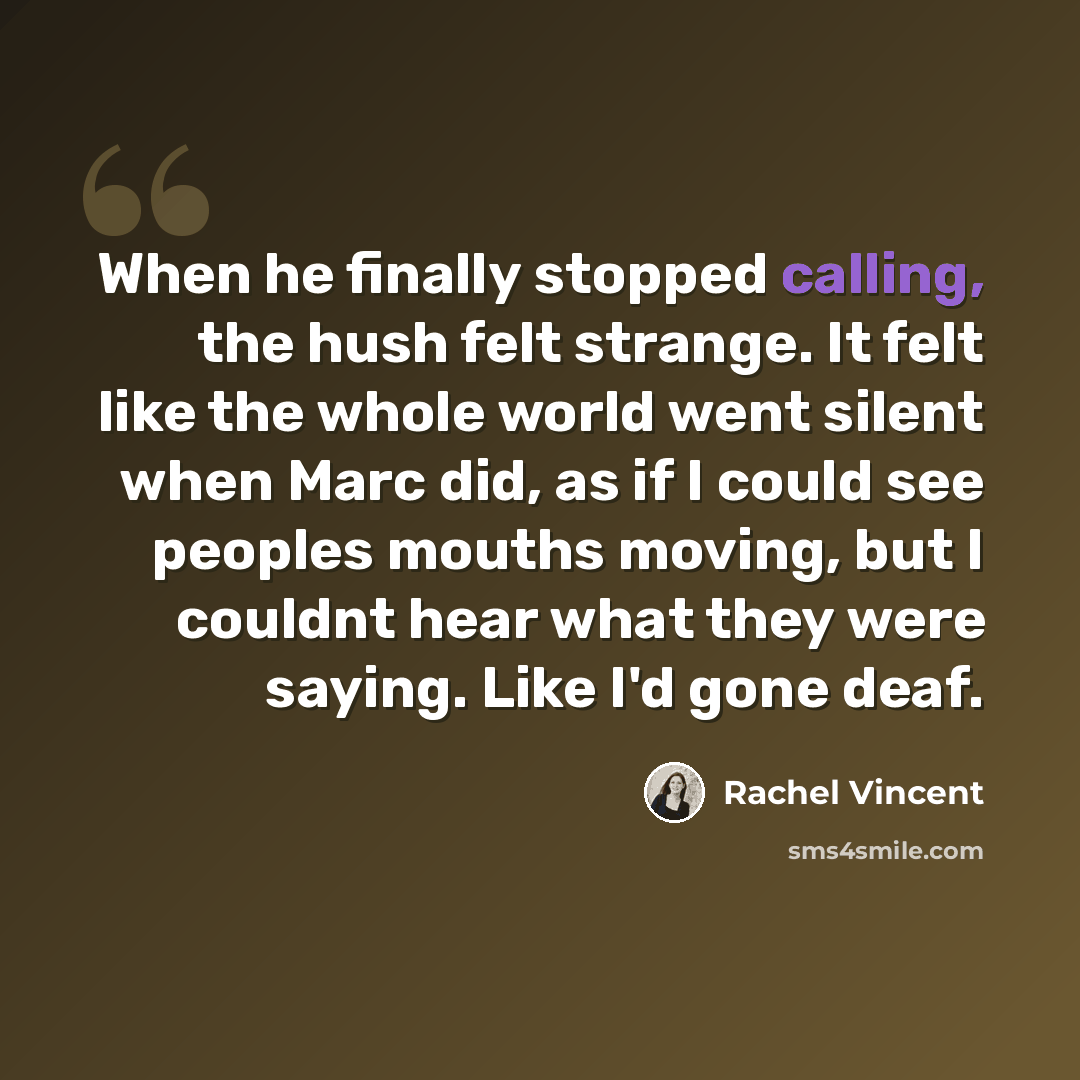 “When he finally stopped calling, the hush felt strange. It felt like the whole world went silent when Marc did, as if I could see peoples mouths moving, but I couldnt hear what they were saying. Like I'd gone deaf.” quote by Rachel Vincent