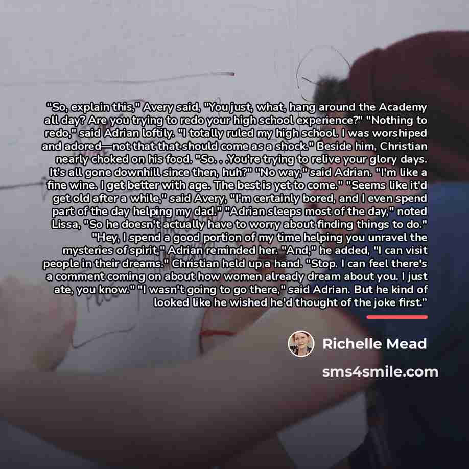 “So, explain this," Avery said, "You just, what, hang around the Academy all day? Are you trying to redo your high school experience?" "Nothing to redo," said Adrian loftily. "I totally ruled my high school. I was worshiped and adored—not that that should come as a shock." Beside him, Christian…” quote by Richelle Mead