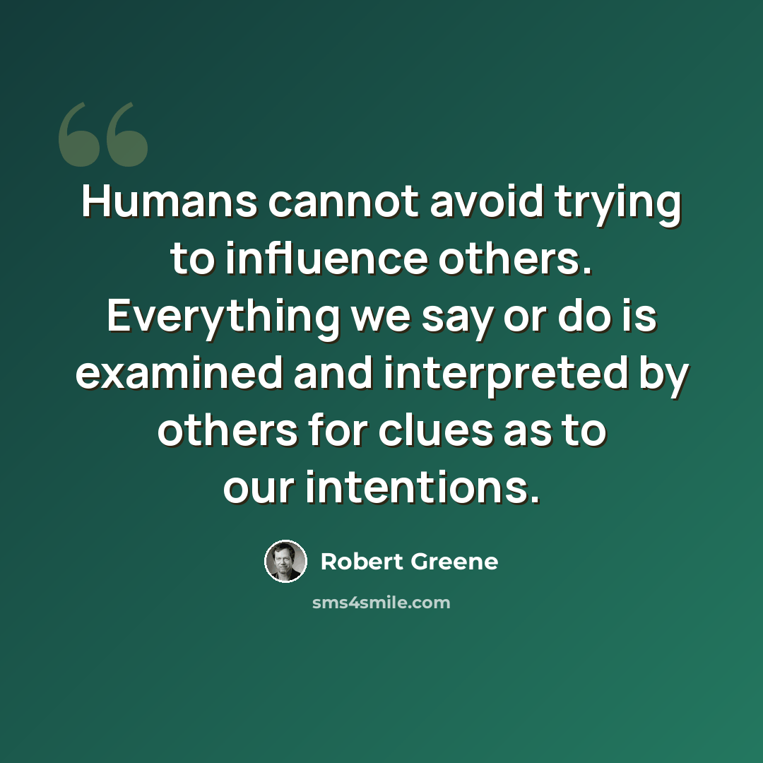 “Humans cannot avoid trying to influence others. Everything we say or do is examined and interpreted by others for clues as to our intentions.” quote by Robert Greene