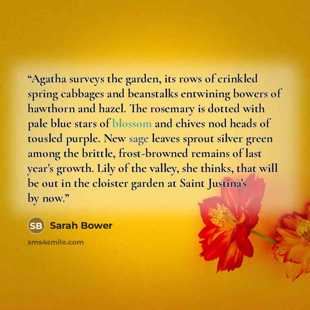 “Agatha surveys the garden, its rows of crinkled spring cabbages and beanstalks entwining bowers of hawthorn and hazel. The rosemary is dotted with pale blue stars of blossom and chives nod heads of tousled purple. New sage leaves sprout silver green among the brittle, frost-browned remains of last…” quote by Sarah Bower