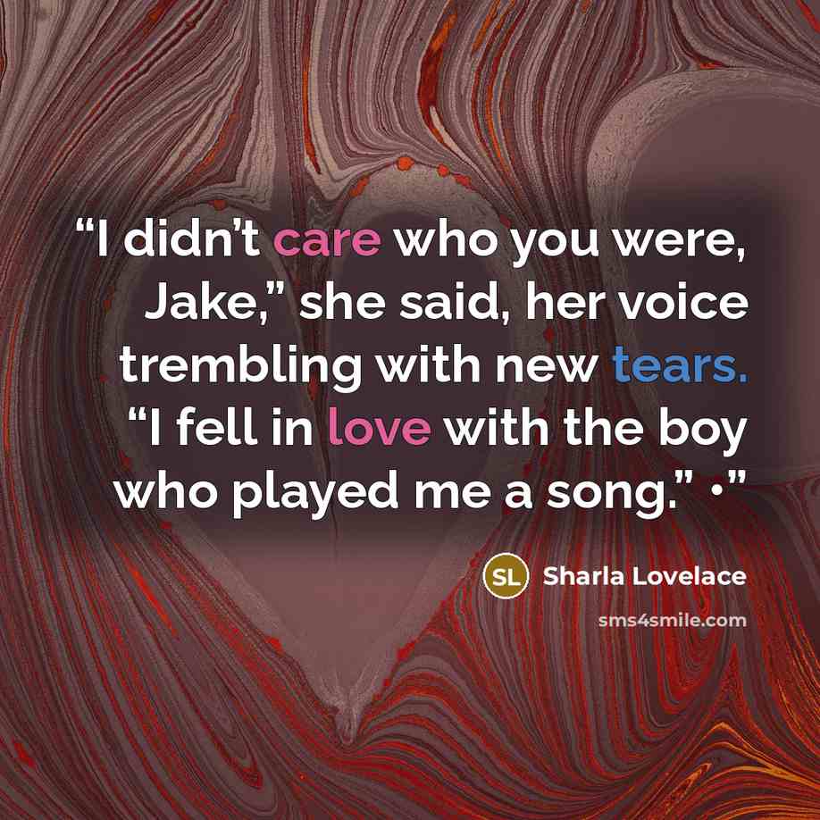 “I didn’t care who you were, Jake,” she said, her voice trembling with new tears. “I fell in love with the boy who played me a song.” •” quote by Sharla Lovelace