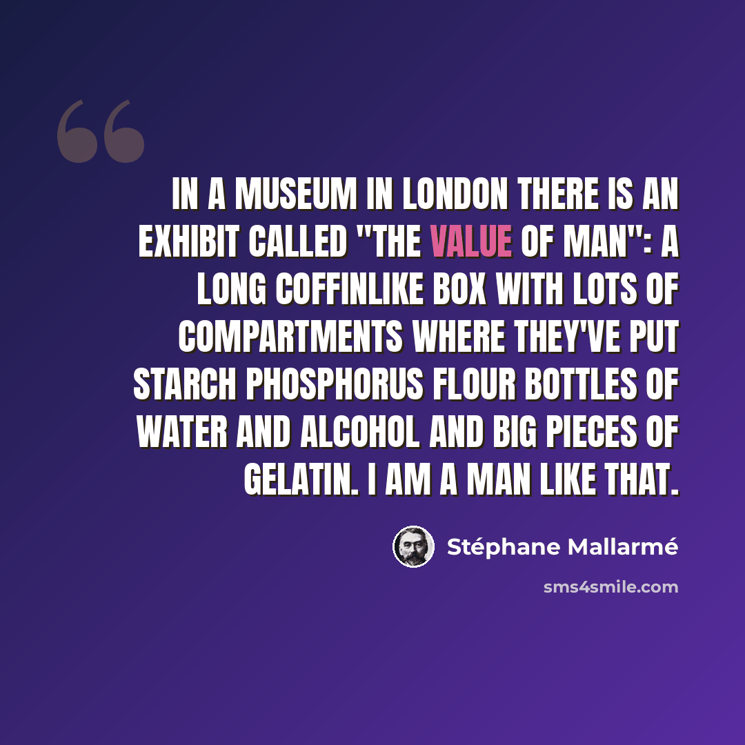 “In a museum in London there is an exhibit called "The Value of Man": a long coffinlike box with lots of compartments where they've put starch phosphorus flour bottles of water and alcohol and big pieces of gelatin. I am a man like that.” quote by Stephane Mallarme