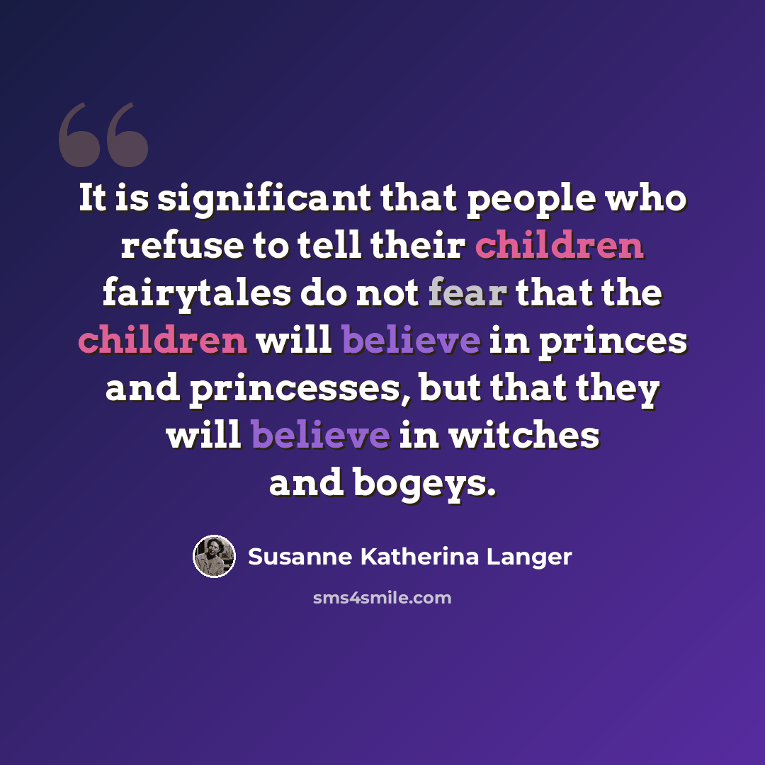 “It is significant that people who refuse to tell their children fairytales do not fear that the children will believe in princes and princesses, but that they will believe in witches and bogeys.” quote by Susanne Katherina Langer
