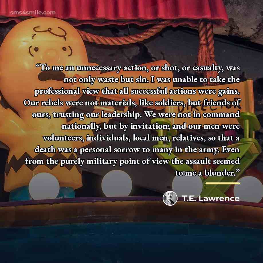 “To me an unnecessary action, or shot, or casualty, was not only waste but sin. I was unable to take the professional view that all successful actions were gains. Our rebels were not materials, like soldiers, but friends of ours, trusting our leadership. We were not in command nationally, but by…” quote by T.E. Lawrence