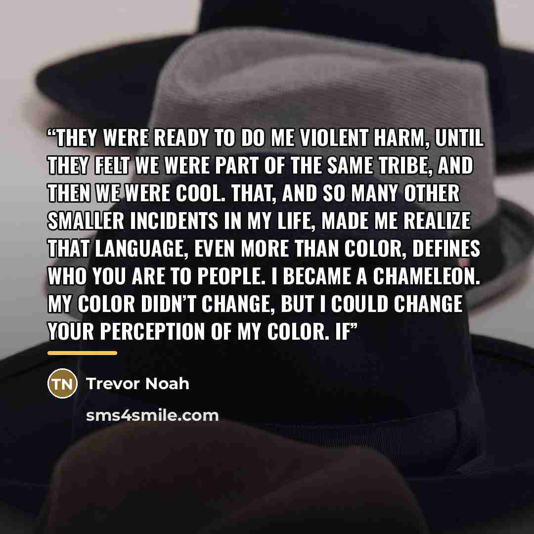 “They were ready to do me violent harm, until they felt we were part of the same tribe, and then we were cool. That, and so many other smaller incidents in my life, made me realize that language, even more than color, defines who you are to people. I became a chameleon. My color didn’t change, but…” quote by Trevor Noah