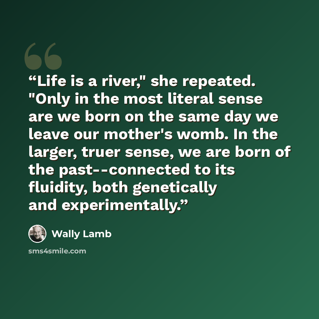 “Life is a river," she repeated. "Only in the most literal sense are we born on the same day we leave our mother's womb. In the larger, truer sense, we are born of the past--connected to its fluidity, both genetically and experimentally.” quote by Wally Lamb