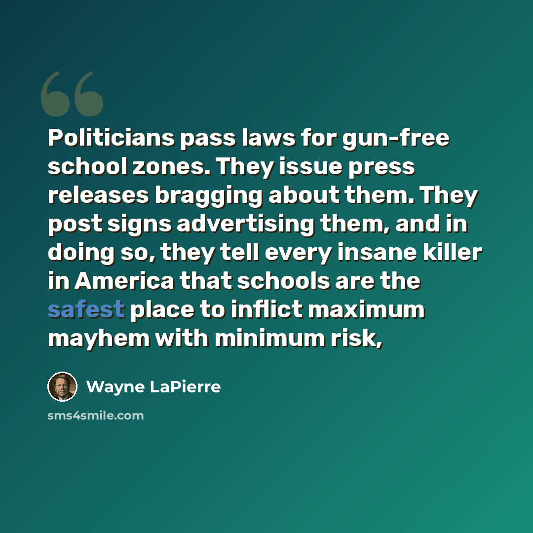 “Politicians pass laws for gun-free school zones. They issue press releases bragging about them. They post signs advertising them, and in doing so, they tell every insane killer in America that schools are the safest place to inflict maximum mayhem with minimum risk,” quote by Wayne LaPierre