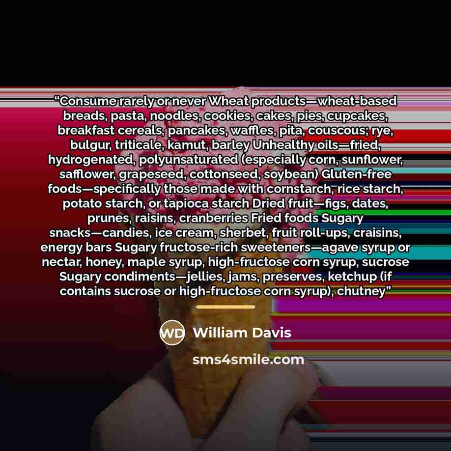 “Consume rarely or never Wheat products—wheat-based breads, pasta, noodles, cookies, cakes, pies, cupcakes, breakfast cereals, pancakes, waffles, pita, couscous; rye, bulgur, triticale, kamut, barley Unhealthy oils—fried, hydrogenated, polyunsaturated (especially corn, sunflower, safflower…” quote by William Davis