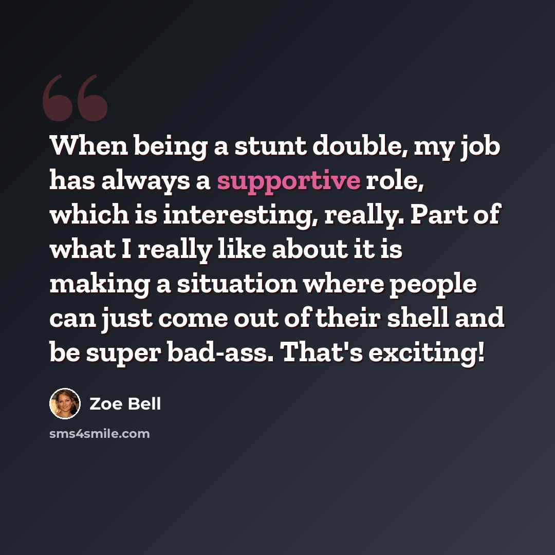 “When being a stunt double, my job has always a supportive role, which is interesting, really. Part of what I really like about it is making a situation where people can just come out of their shell and be super bad-ass. That's exciting!” quote by Zoe Bell