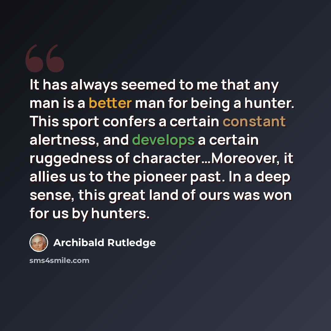 “It has always seemed to me that any man is a better man for being a hunter. This sport confers a certain constant alertness, and develops a certain ruggedness of character…Moreover, it allies us to the pioneer past. In a deep sense, this great land of ours was won for us by hunters.” quote by Archibald Rutledge
