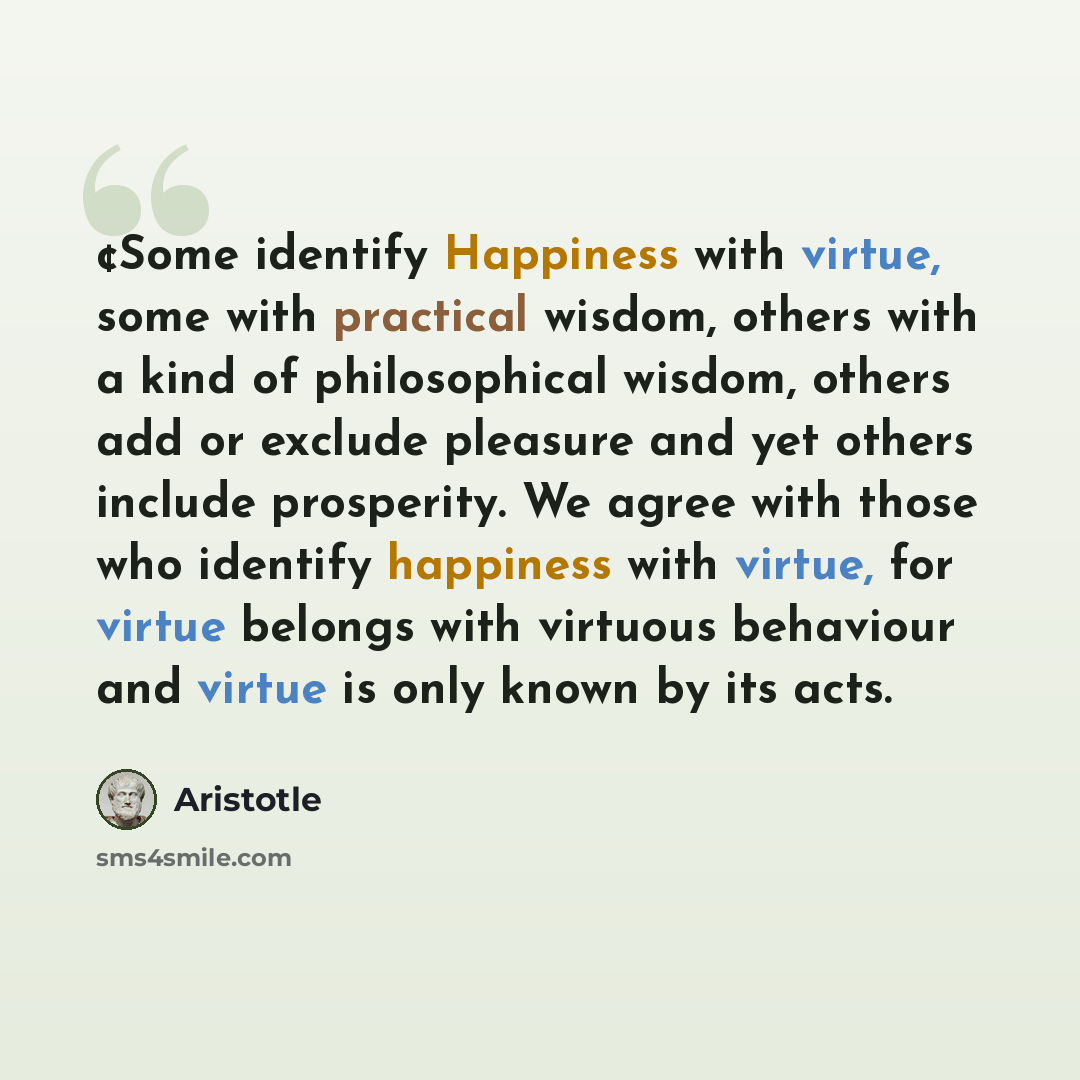 “¢Some identify Happiness with virtue, some with practical wisdom, others with a kind of philosophical wisdom, others add or exclude pleasure and yet others include prosperity. We agree with those who identify happiness with virtue, for virtue belongs with virtuous behaviour and virtue is only…” quote by Aristotle