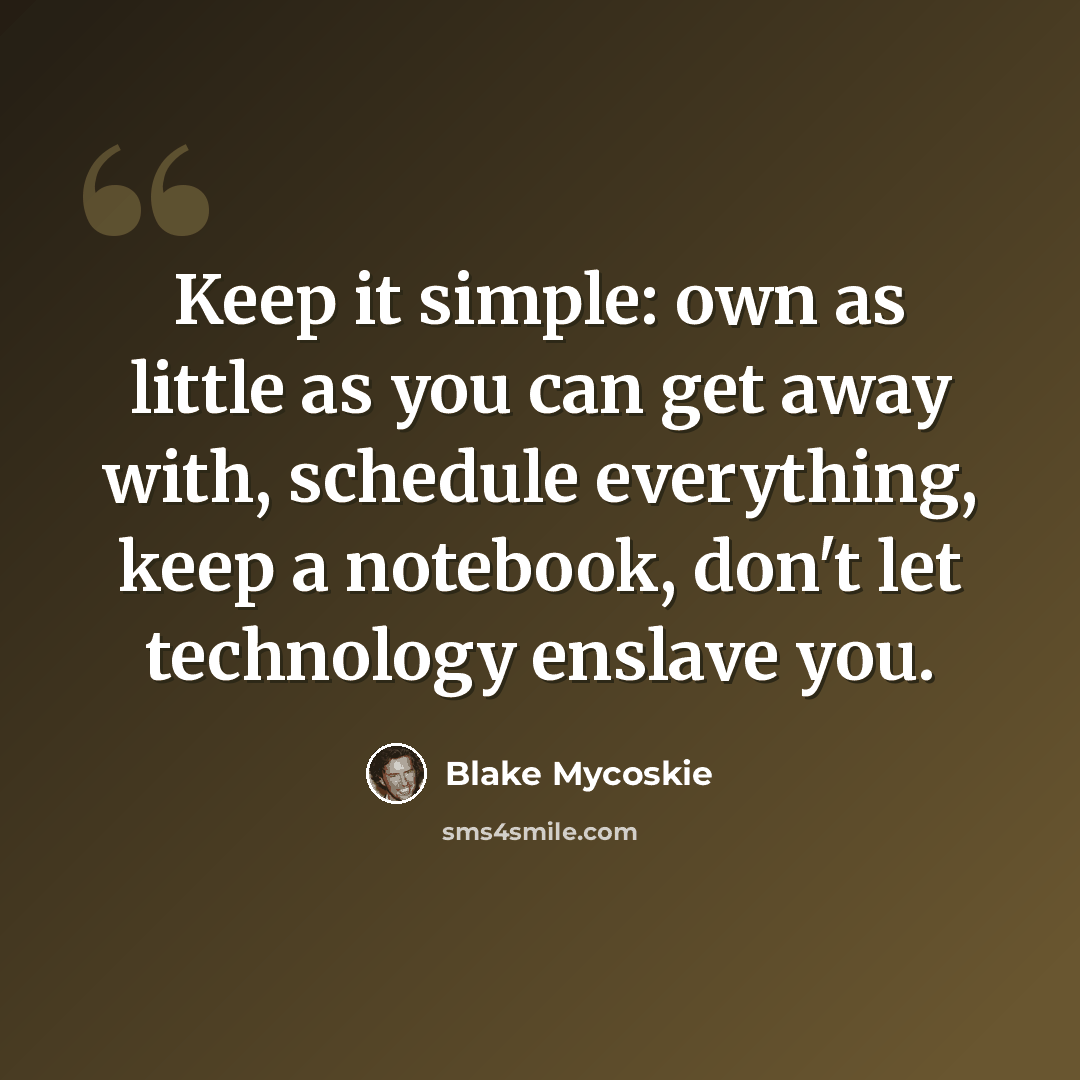 “Keep it simple: own as little as you can get away with, schedule everything, keep a notebook, don't let technology enslave you.” quote by Blake Mycoskie