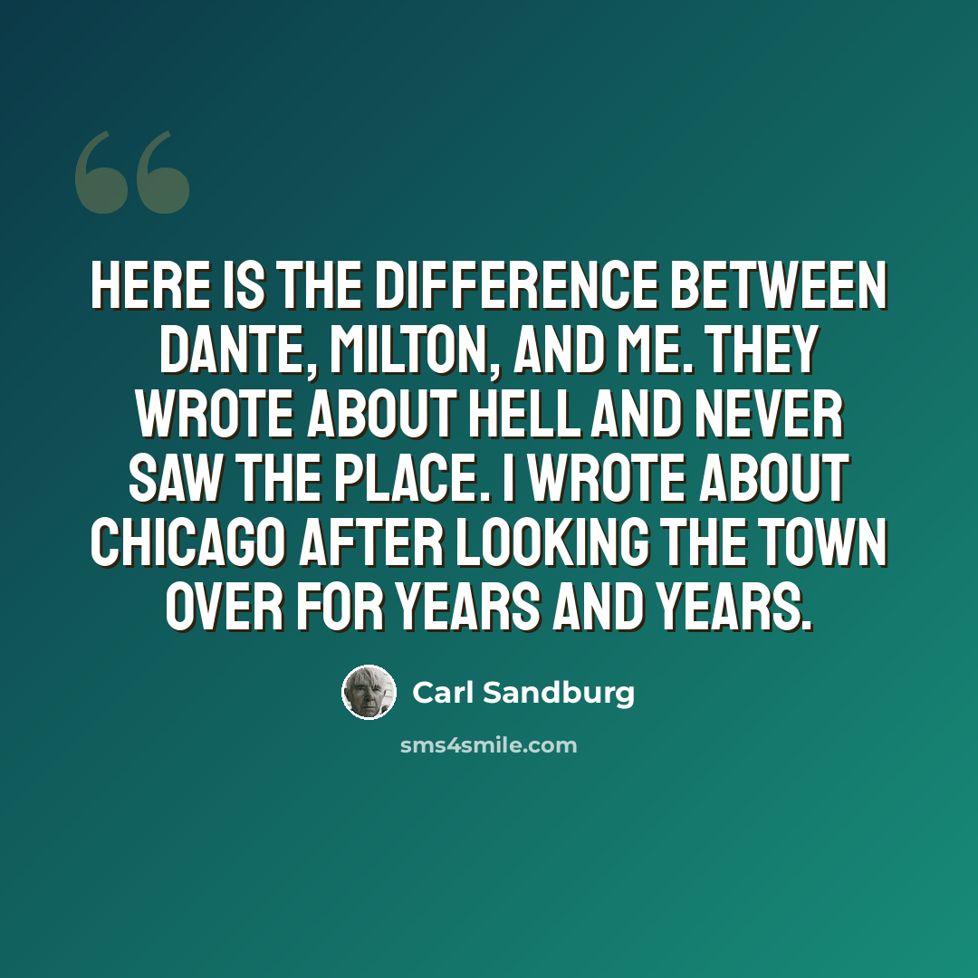 “Here is the difference between Dante, Milton, and me. They wrote about hell and never saw the place. I wrote about Chicago after looking the town over for years and years.” quote by Carl Sandburg