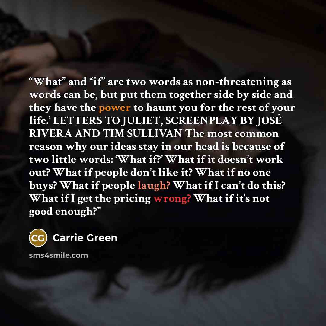 “What” and “if” are two words as non-threatening as words can be, but put them together side by side and they have the power to haunt you for the rest of your life.’ LETTERS TO JULIET, SCREENPLAY BY JOSÉ RIVERA AND TIM SULLIVAN The most common reason why our ideas stay in our head is because of two…” quote by Carrie Green