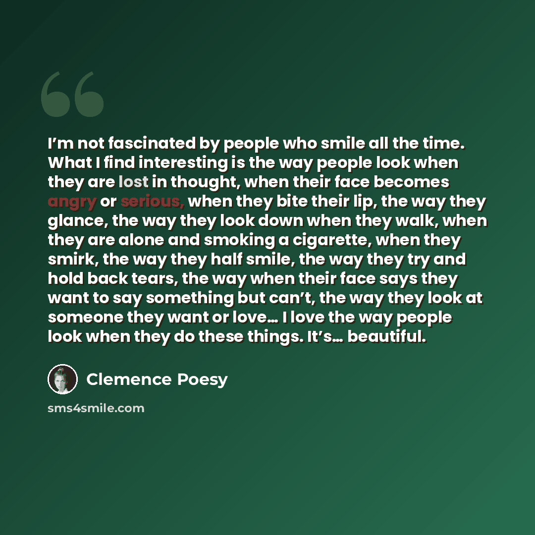 “I’m not fascinated by people who smile all the time. What I find interesting is the way people look when they are lost in thought, when their face becomes angry or serious, when they bite their lip, the way they glance, the way they look down when they walk, when they are alone and smoking a…” quote by Clemence Poesy