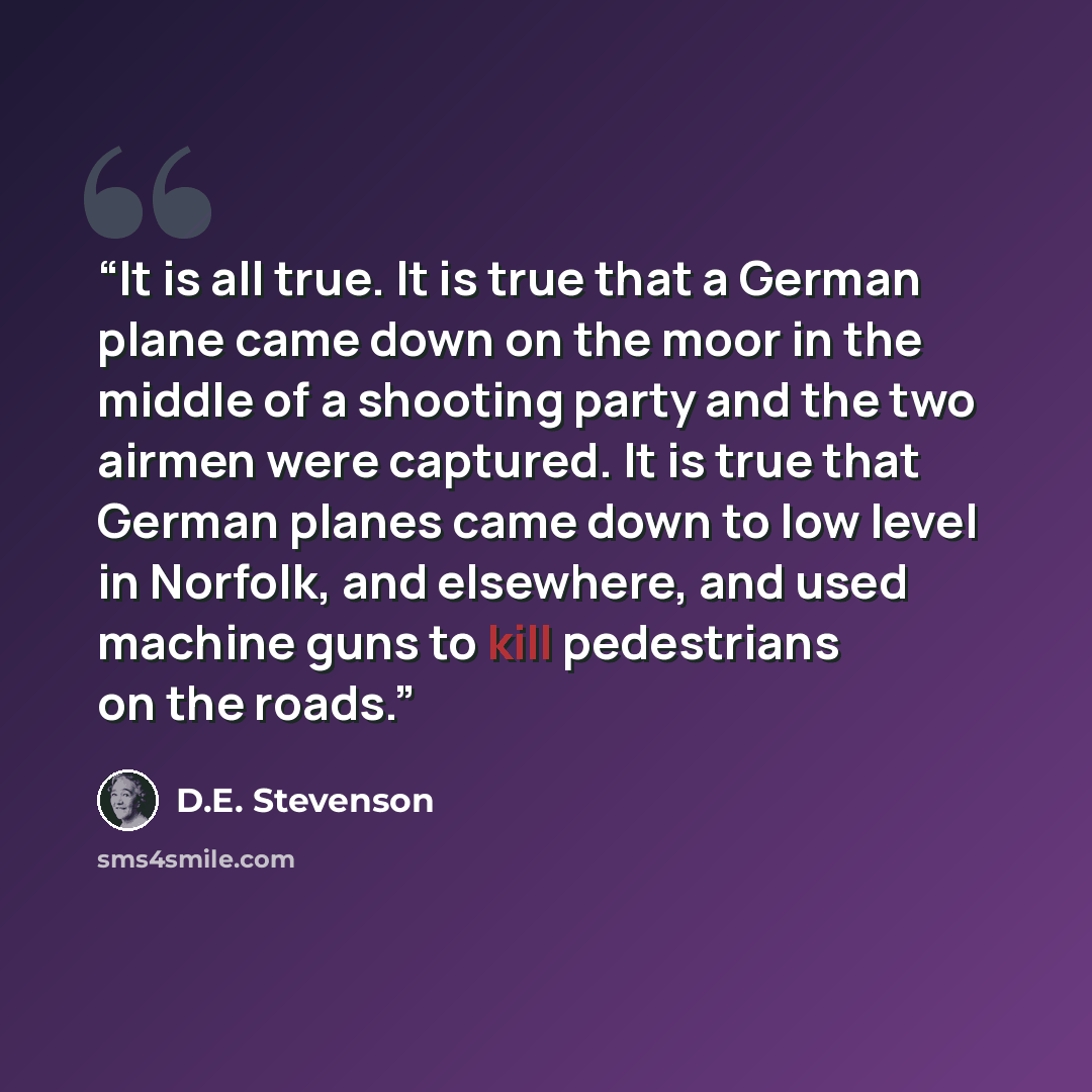 “It is all true. It is true that a German plane came down on the moor in the middle of a shooting party and the two airmen were captured. It is true that German planes came down to low level in Norfolk, and elsewhere, and used machine guns to kill pedestrians on the roads.” quote by D.E. Stevenson