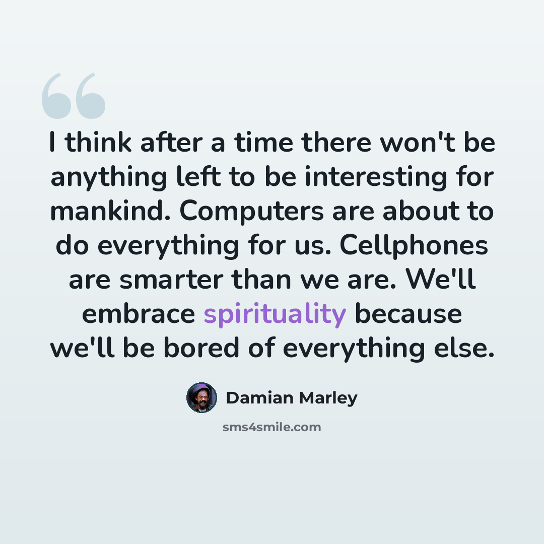 “I think after a time there won't be anything left to be interesting for mankind. Computers are about to do everything for us. Cellphones are smarter than we are. We'll embrace spirituality because we'll be bored of everything else.” quote by Damian Marley