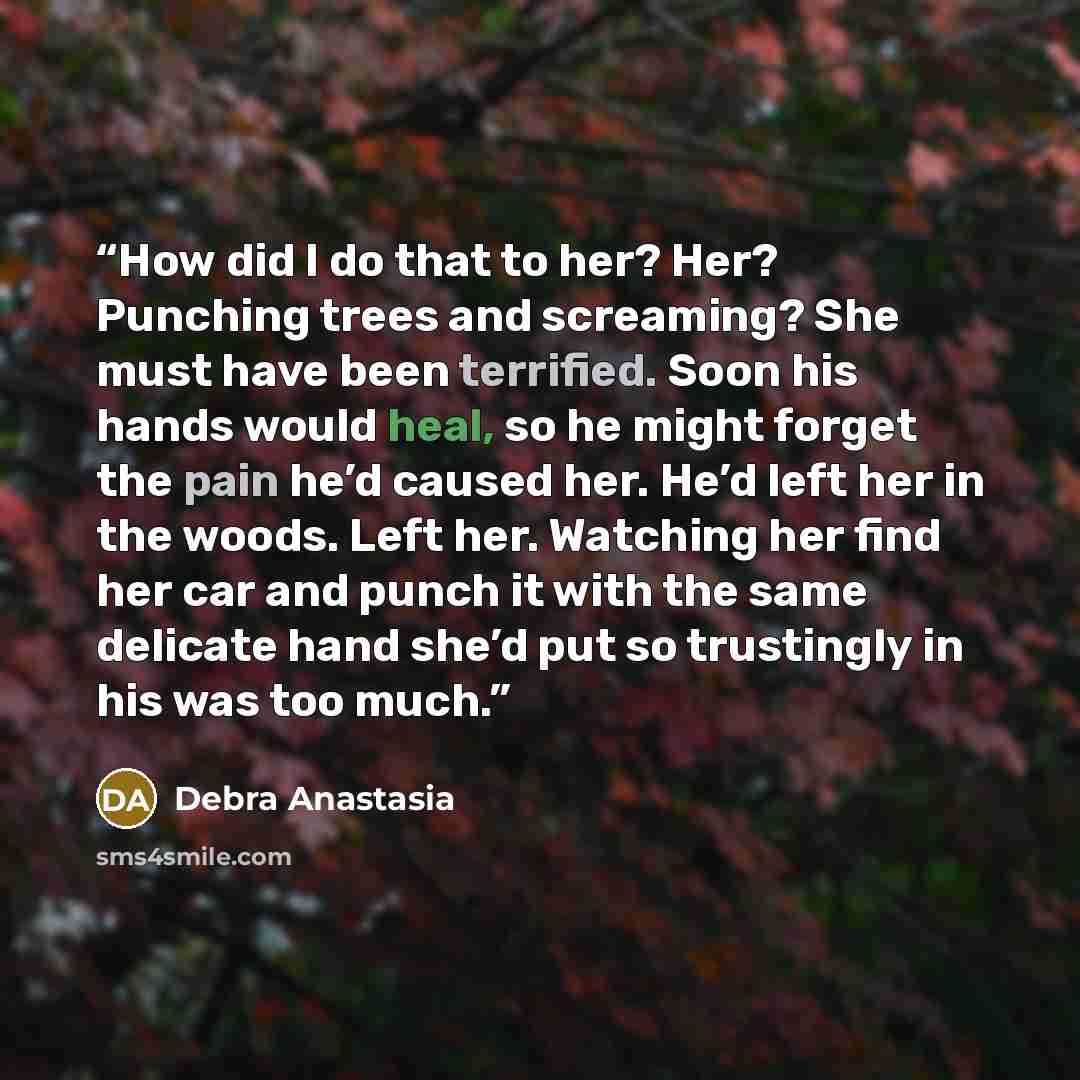 “How did I do that to her? Her? Punching trees and screaming? She must have been terrified. Soon his hands would heal, so he might forget the pain he’d caused her. He’d left her in the woods. Left her. Watching her find her car and punch it with the same delicate hand she’d put so trustingly in his…” quote by Debra Anastasia