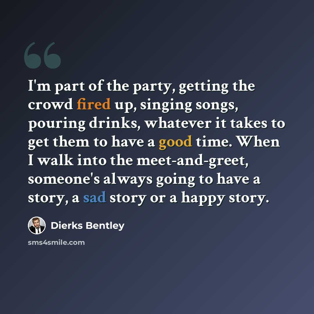 “I'm part of the party, getting the crowd fired up, singing songs, pouring drinks, whatever it takes to get them to have a good time. When I walk into the meet-and-greet, someone's always going to have a story, a sad story or a happy story.” quote by Dierks Bentley
