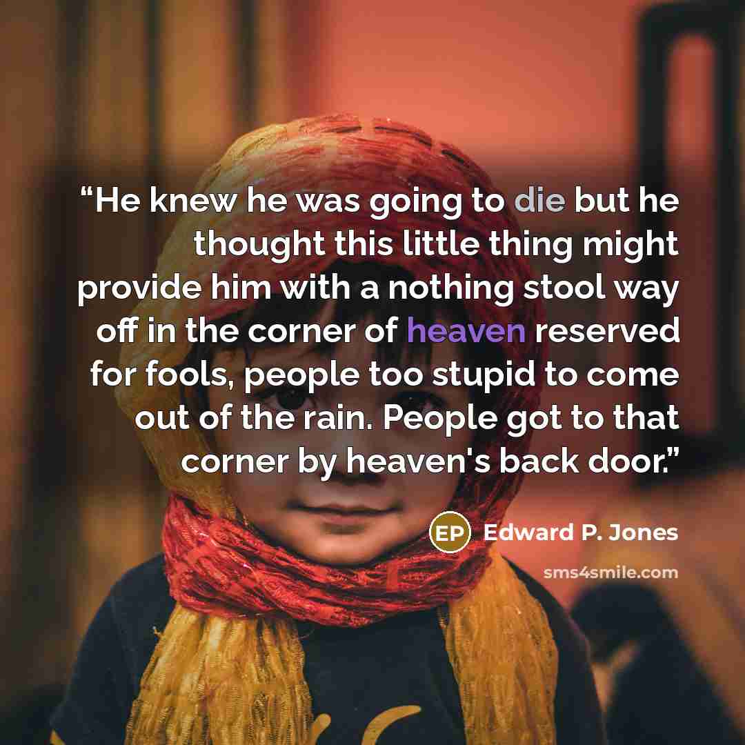 “He knew he was going to die but he thought this little thing might provide him with a nothing stool way off in the corner of heaven reserved for fools, people too stupid to come out of the rain. People got to that corner by heaven's back door.” quote by Edward P. Jones