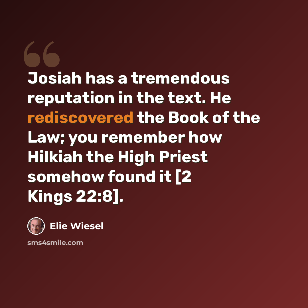 “Josiah has a tremendous reputation in the text. He rediscovered the Book of the Law; you remember how Hilkiah the High Priest somehow found it [2 Kings 22:8].” quote by Elie Wiesel