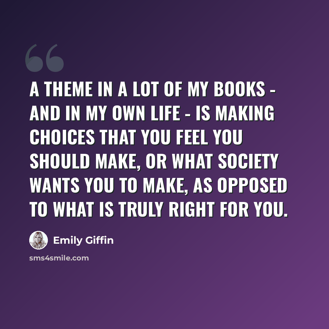 “A theme in a lot of my books - and in my own life - is making choices that you feel you should make, or what society wants you to make, as opposed to what is truly right for you.” quote by Emily Giffin