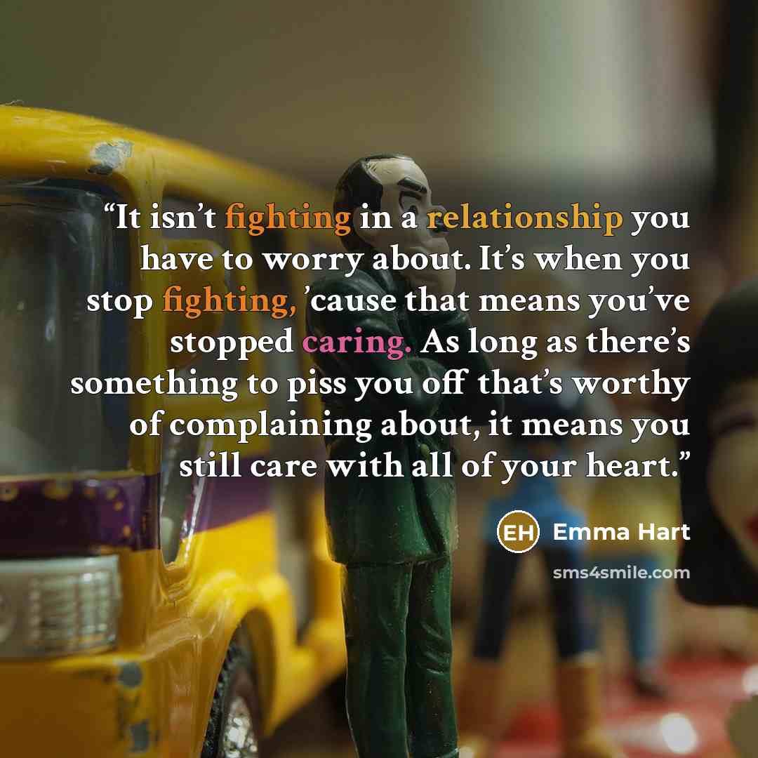 “It isn’t fighting in a relationship you have to worry about. It’s when you stop fighting, ’cause that means you’ve stopped caring. As long as there’s something to piss you off that’s worthy of complaining about, it means you still care with all of your heart.” quote by Emma Hart