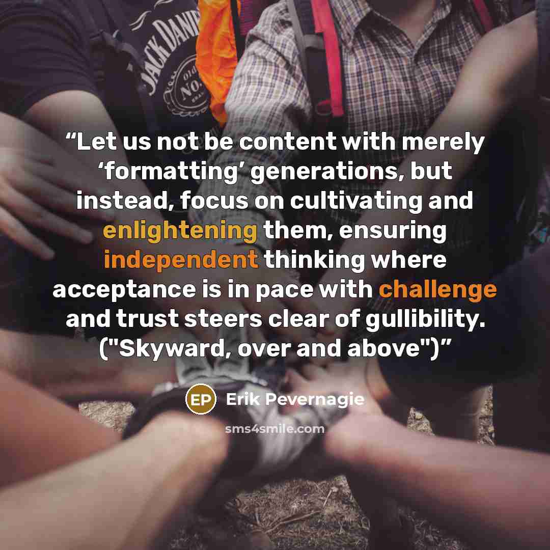 “Let us not be content with merely ‘formatting’ generations, but instead, focus on cultivating and enlightening them, ensuring independent thinking where acceptance is in pace with challenge and trust steers clear of gullibility. ("Skyward, over and above")” quote by Erik Pevernagie