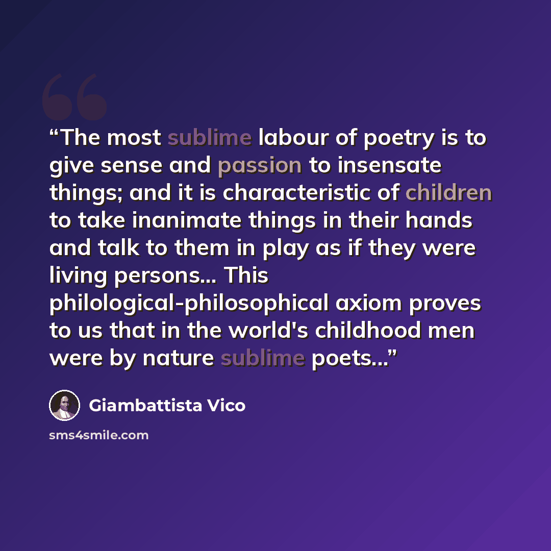 “The most sublime labour of poetry is to give sense and passion to insensate things; and it is characteristic of children to take inanimate things in their hands and talk to them in play as if they were living persons... This philological-philosophical axiom proves to us that in the world's…” quote by Giambattista Vico