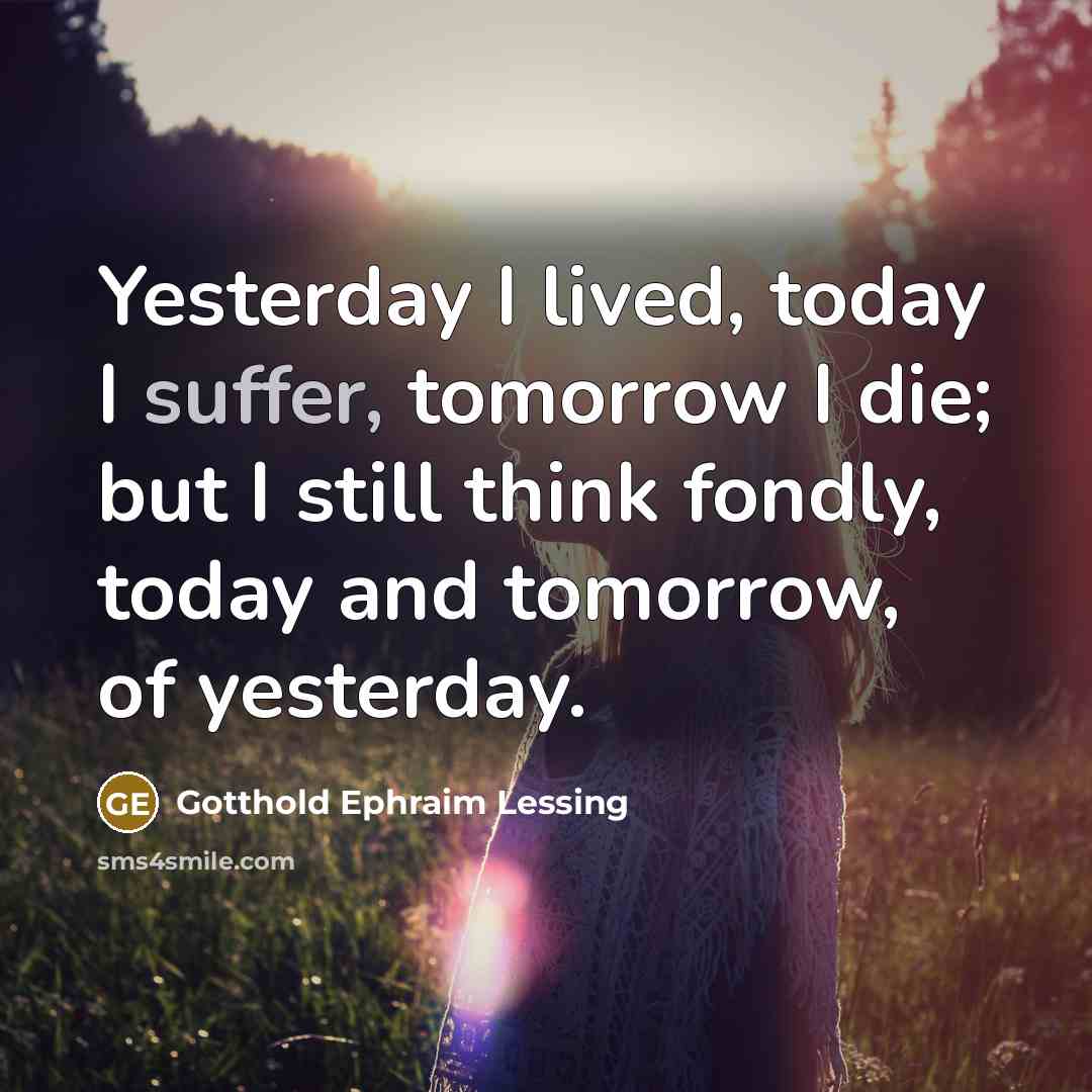 “Yesterday I lived, today I suffer, tomorrow I die; but I still think fondly, today and tomorrow, of yesterday.” quote by Gotthold Ephraim Lessing