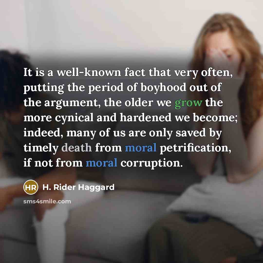 “It is a well-known fact that very often, putting the period of boyhood out of the argument, the older we grow the more cynical and hardened we become; indeed, many of us are only saved by timely death from moral petrification, if not from moral corruption.” quote by H. Rider Haggard