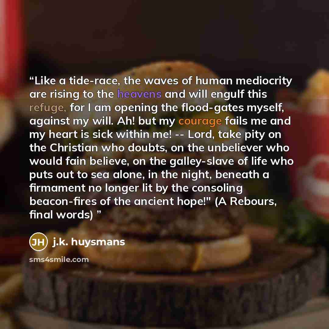“Like a tide-race, the waves of human mediocrity are rising to the heavens and will engulf this refuge, for I am opening the flood-gates myself, against my will. Ah! but my courage fails me and my heart is sick within me! -- Lord, take pity on the Christian who doubts, on the unbeliever who would…” quote by j.k. huysmans