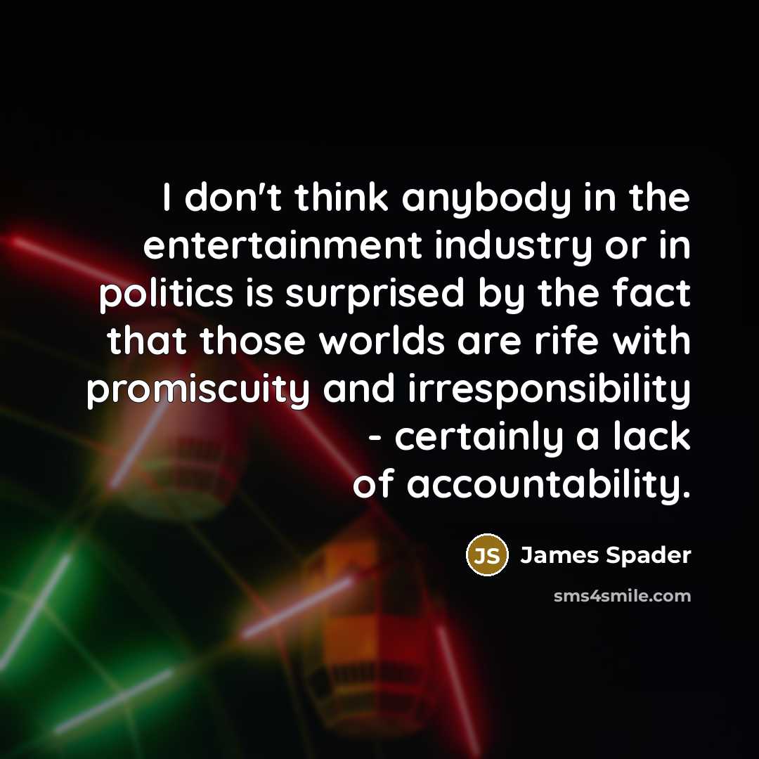 “I don't think anybody in the entertainment industry or in politics is surprised by the fact that those worlds are rife with promiscuity and irresponsibility - certainly a lack of accountability.” quote by James Spader