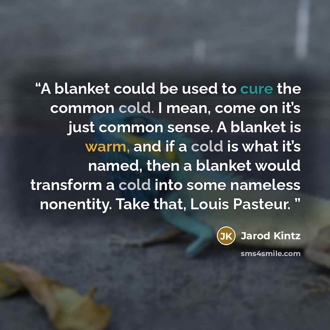“A blanket could be used to cure the common cold. I mean, come on it’s just common sense. A blanket is warm, and if a cold is what it’s named, then a blanket would transform a cold into some nameless nonentity. Take that, Louis Pasteur.” quote by Jarod Kintz