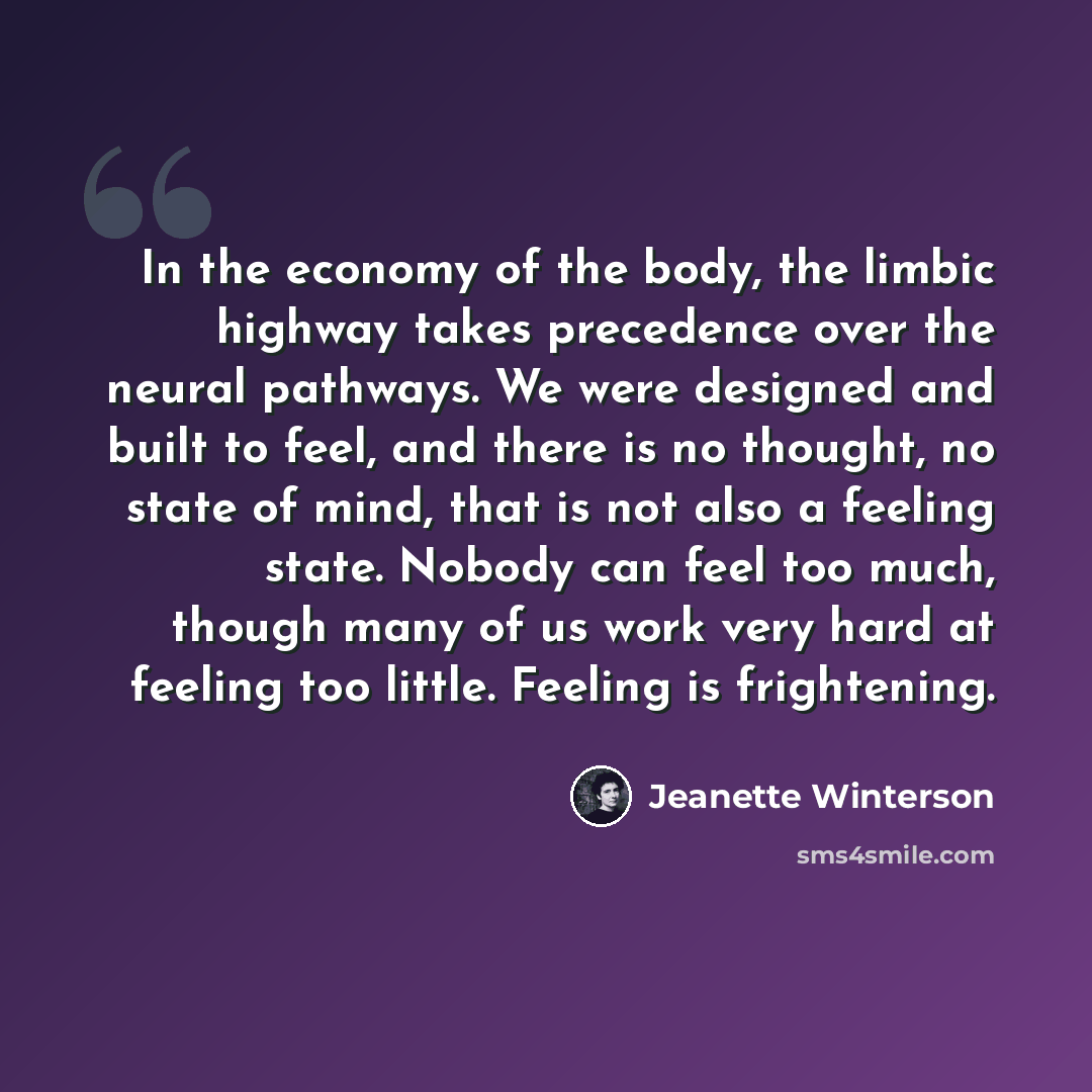 “In the economy of the body, the limbic highway takes precedence over the neural pathways. We were designed and built to feel, and there is no thought, no state of mind, that is not also a feeling state. Nobody can feel too much, though many of us work very hard at feeling too little. Feeling is…” quote by Jeanette Winterson