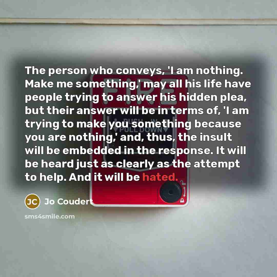 “The person who conveys, 'I am nothing. Make me something,' may all his life have people trying to answer his hidden plea, but their answer will be in terms of, 'I am trying to make you something because you are nothing,' and, thus, the insult will be embedded in the response. It will be heard just…” quote by Jo Coudert