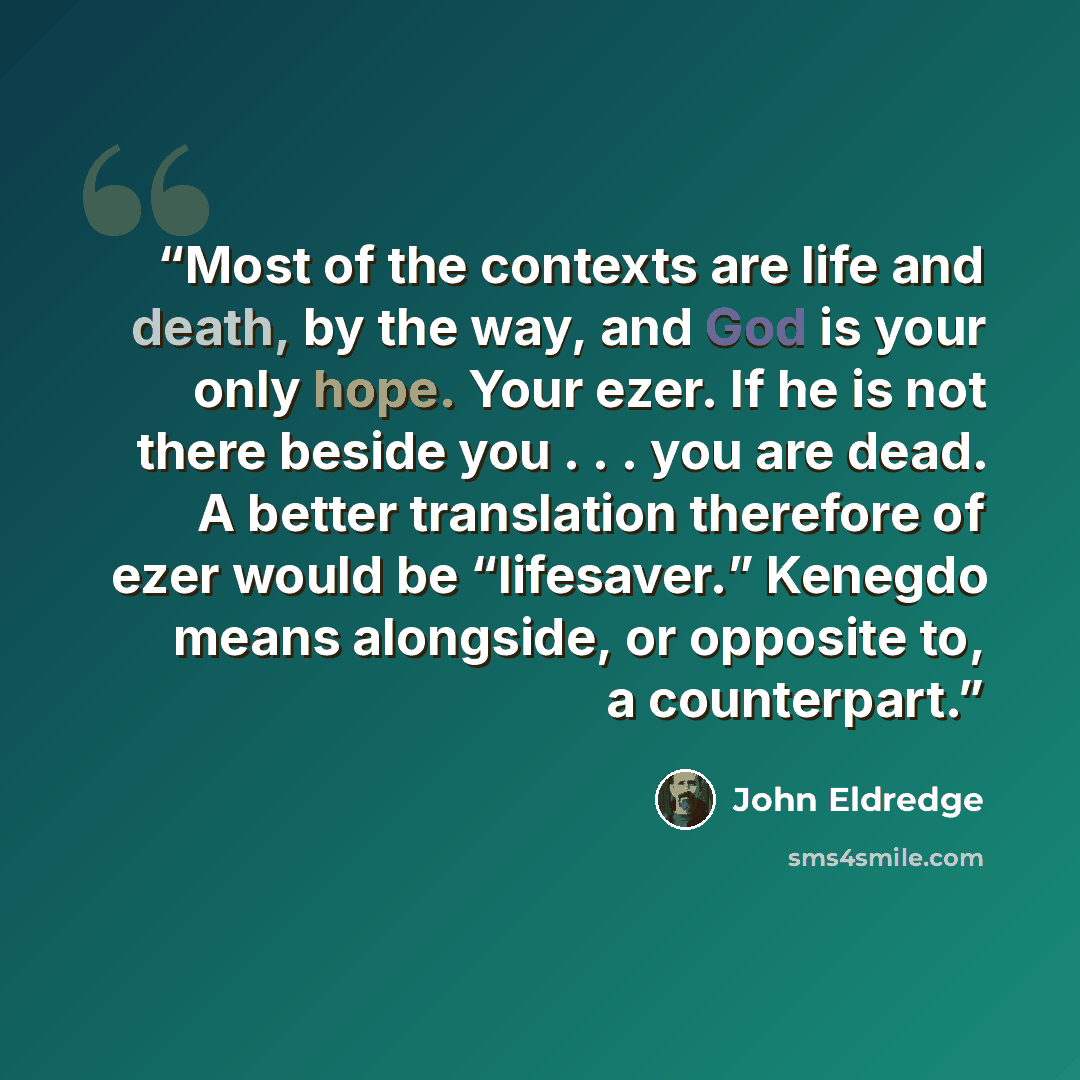 “Most of the contexts are life and death, by the way, and God is your only hope. Your ezer. If he is not there beside you . . . you are dead. A better translation therefore of ezer would be “lifesaver.” Kenegdo means alongside, or opposite to, a counterpart.” quote by John Eldredge