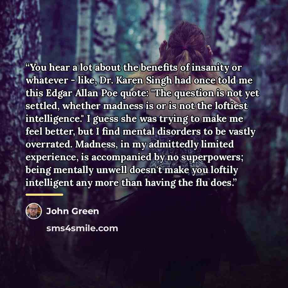 “You hear a lot about the benefits of insanity or whatever - like, Dr. Karen Singh had once told me this Edgar Allan Poe quote: "The question is not yet settled, whether madness is or is not the loftiest intelligence." I guess she was trying to make me feel better, but I find mental disorders to be…” quote by John Green