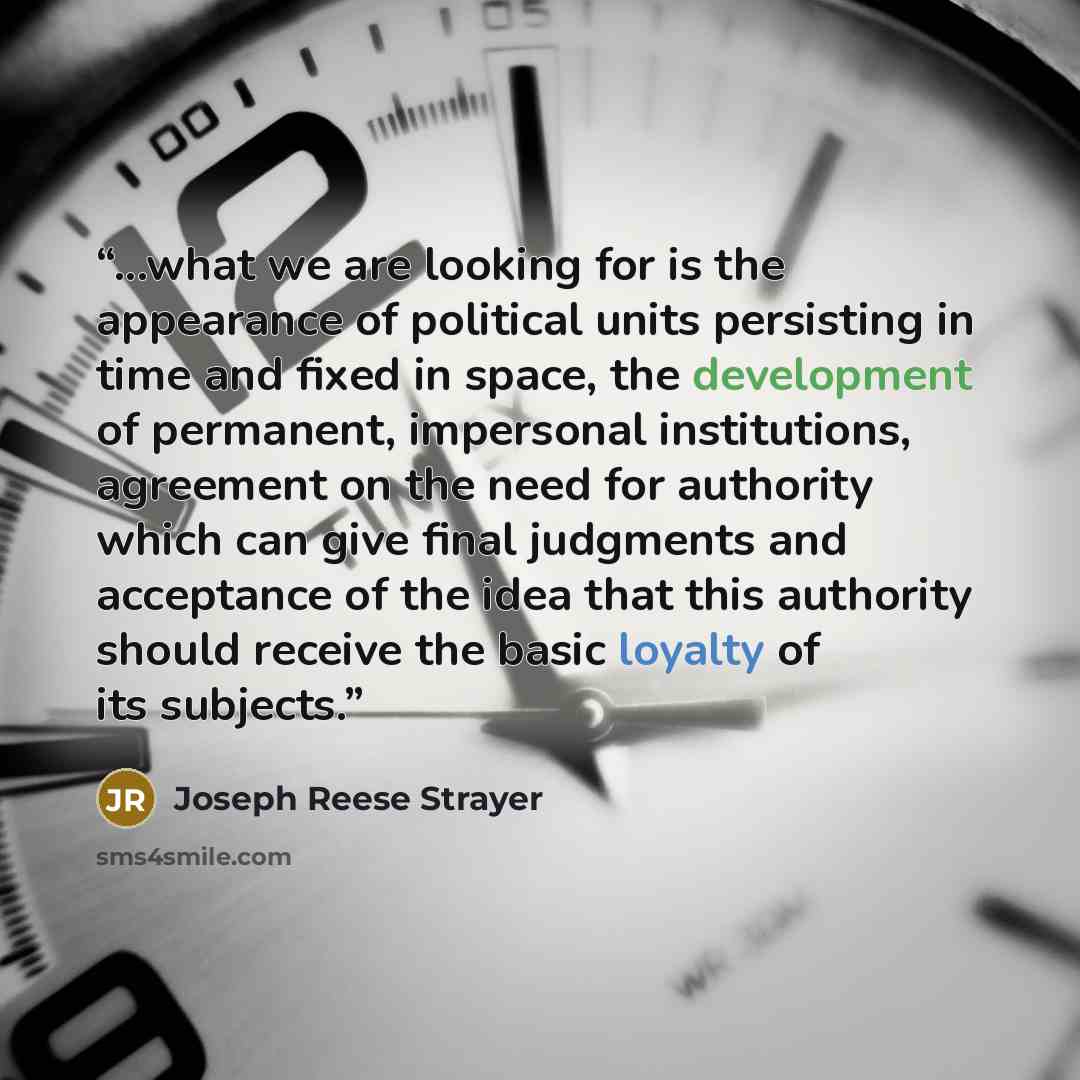 “...what we are looking for is the appearance of political units persisting in time and fixed in space, the development of permanent, impersonal institutions, agreement on the need for authority which can give final judgments and acceptance of the idea that this authority should receive the basic…” quote by Joseph Reese Strayer
