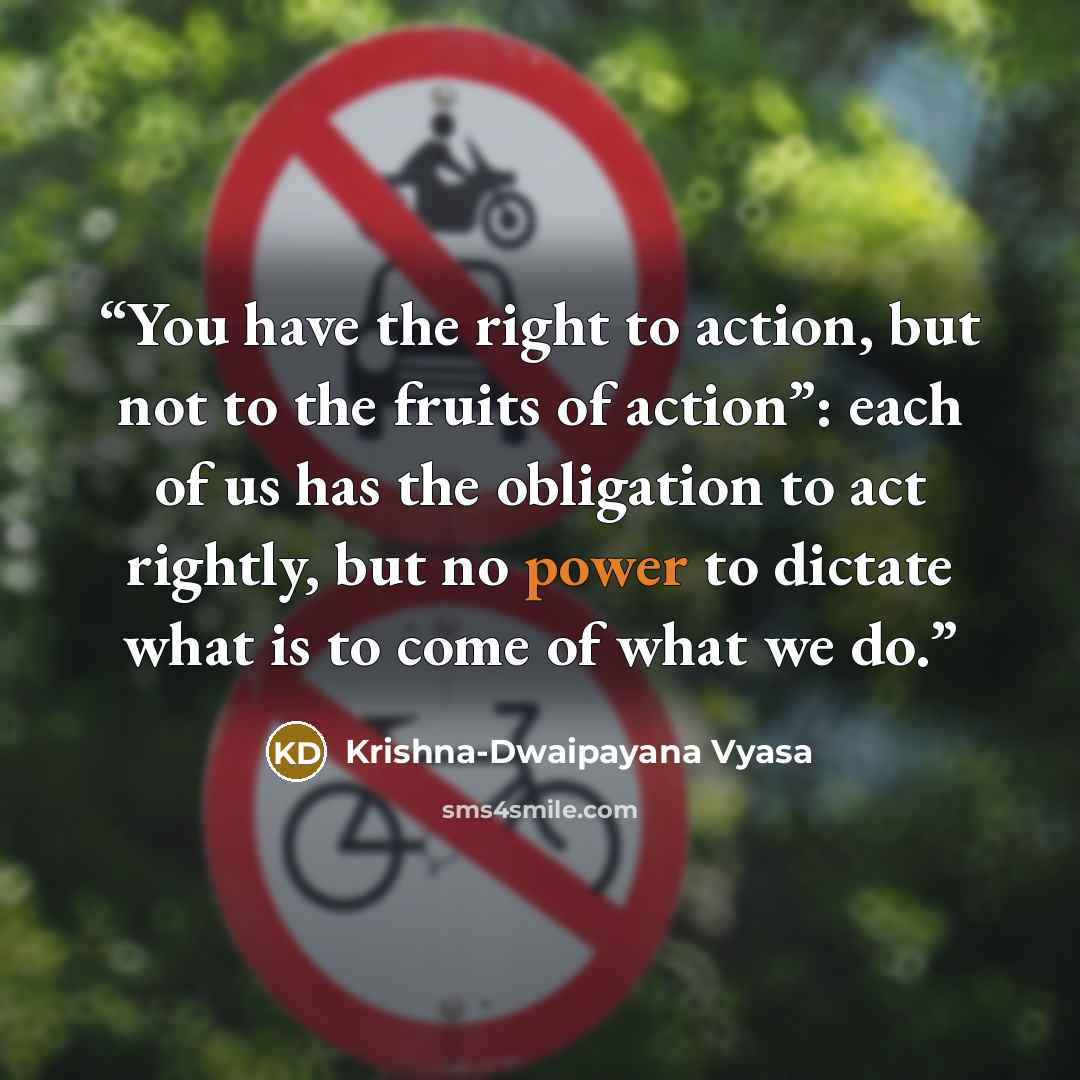 “You have the right to action, but not to the fruits of action”: each of us has the obligation to act rightly, but no power to dictate what is to come of what we do.” quote by Krishna-Dwaipayana Vyasa
