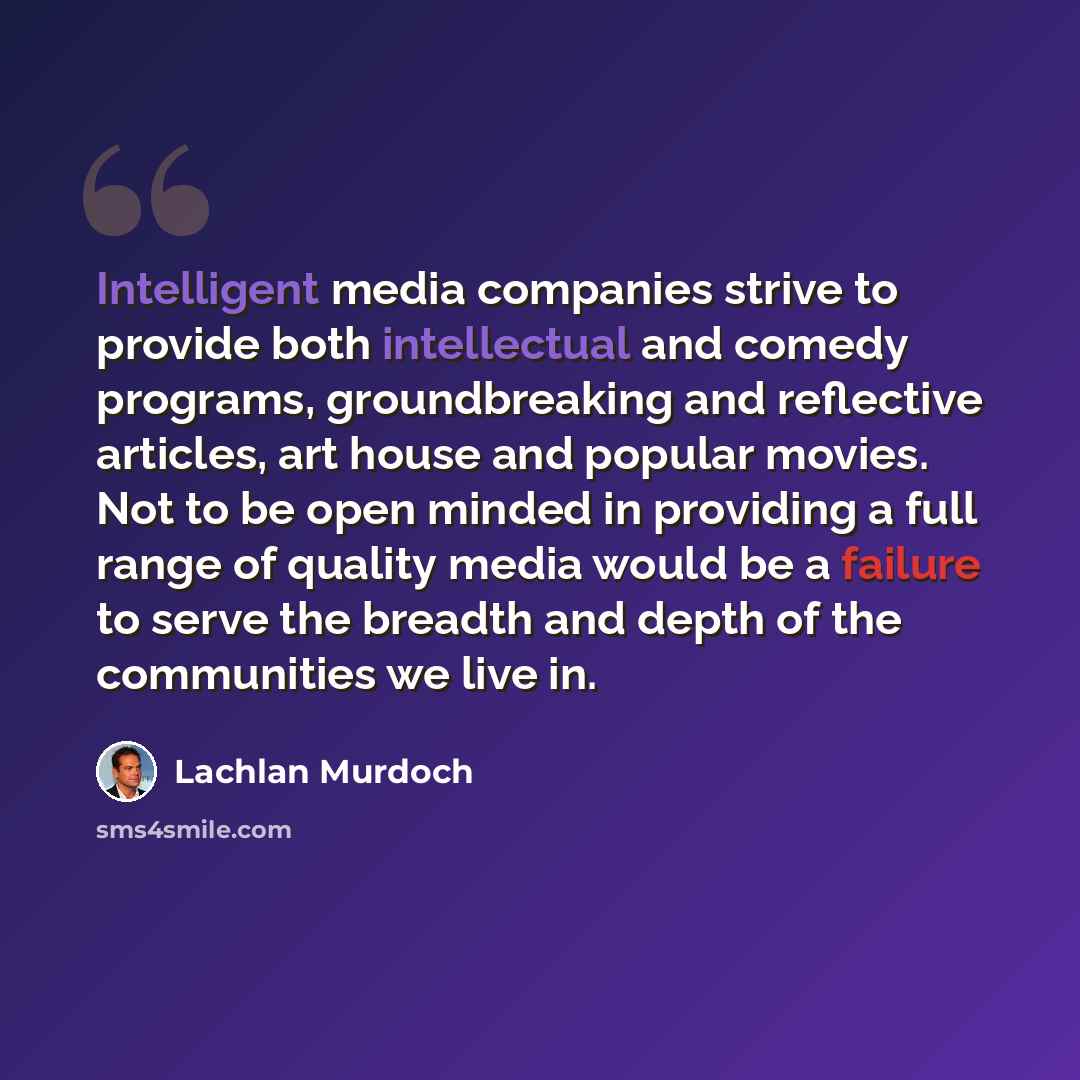 “Intelligent media companies strive to provide both intellectual and comedy programs, groundbreaking and reflective articles, art house and popular movies. Not to be open minded in providing a full range of quality media would be a failure to serve the breadth and depth of the communities we live in.” quote by Lachlan Murdoch