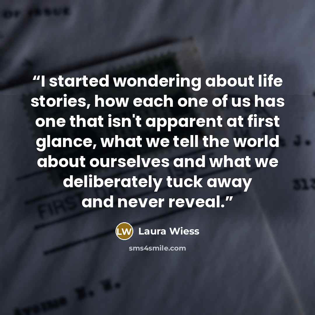 “I started wondering about life stories, how each one of us has one that isn't apparent at first glance, what we tell the world about ourselves and what we deliberately tuck away and never reveal.” quote by Laura Wiess