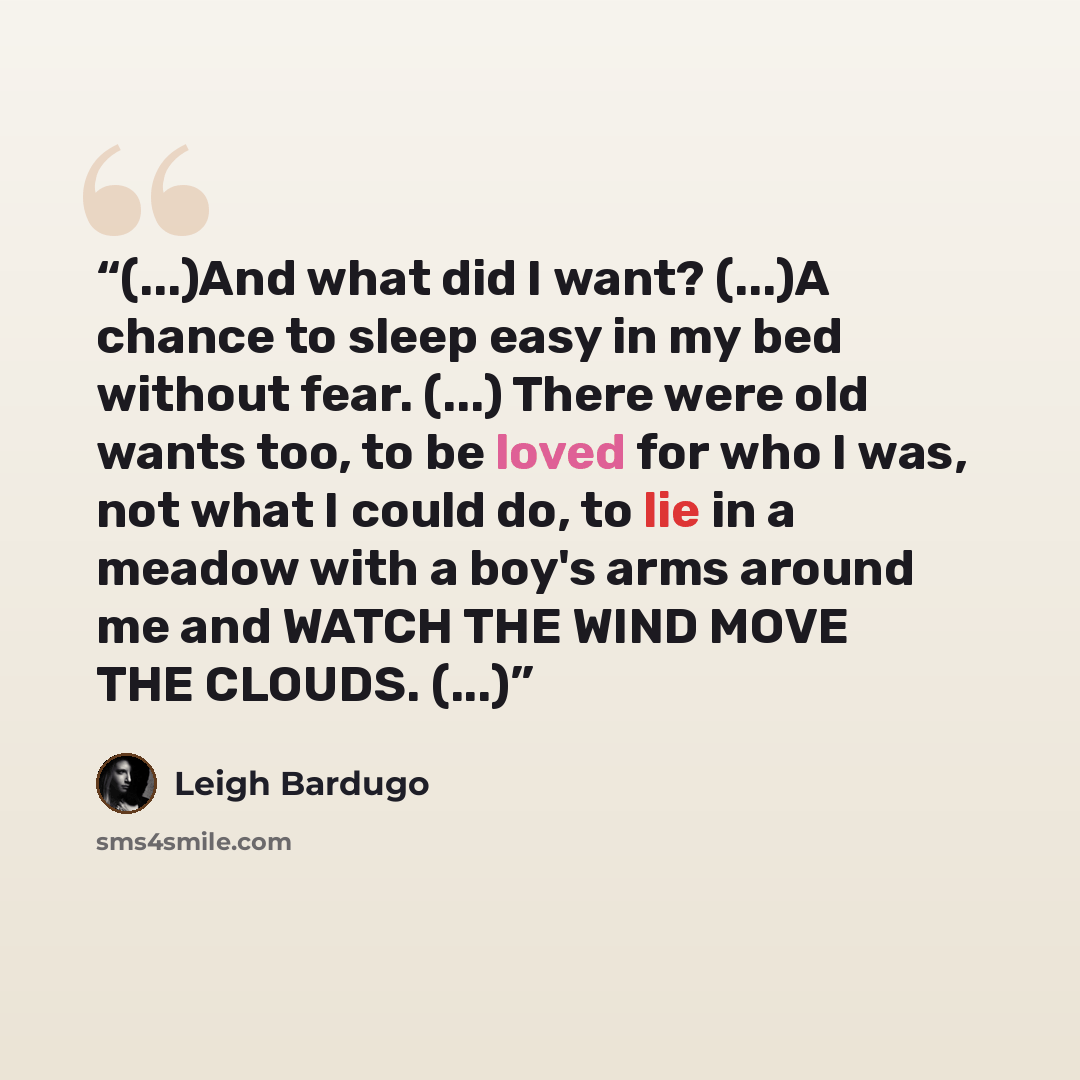 “(...)And what did I want? (...)A chance to sleep easy in my bed without fear. (...) There were old wants too, to be loved for who I was, not what I could do, to lie in a meadow with a boy's arms around me and WATCH THE WIND MOVE THE CLOUDS. (...)” quote by Leigh Bardugo