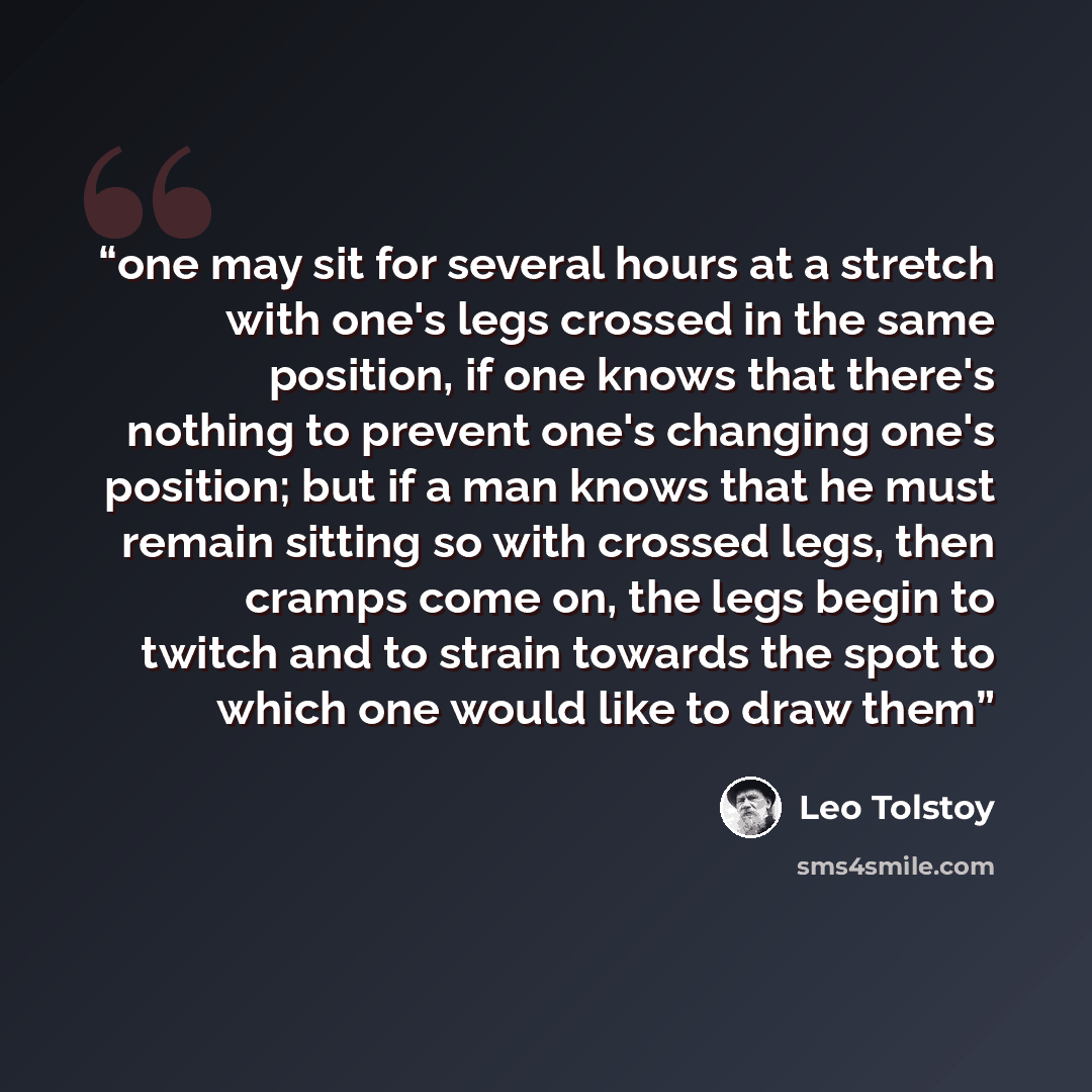 “one may sit for several hours at a stretch with one's legs crossed in the same position, if one knows that there's nothing to prevent one's changing one's position; but if a man knows that he must remain sitting so with crossed legs, then cramps come on, the legs begin to twitch and to strain…” quote by Leo Tolstoy