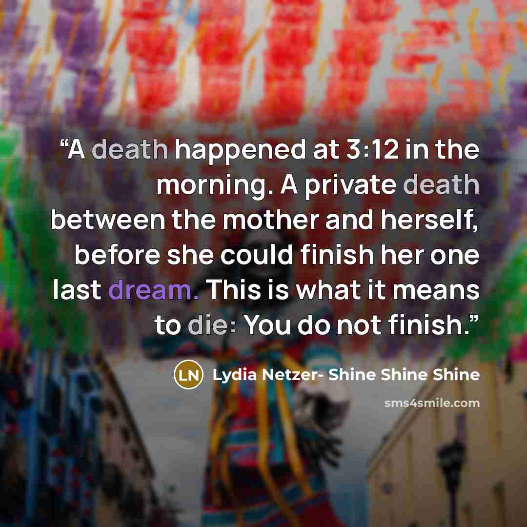 “A death happened at 3:12 in the morning. A private death between the mother and herself, before she could finish her one last dream. This is what it means to die: You do not finish.” quote by Lydia Netzer- Shine Shine Shine