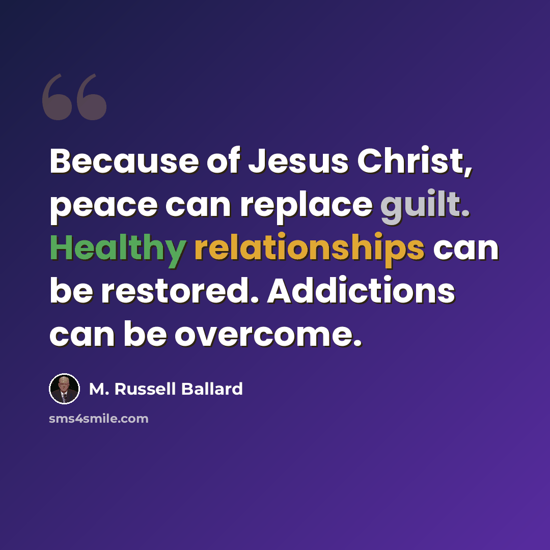“Because of Jesus Christ, peace can replace guilt. Healthy relationships can be restored. Addictions can be overcome.” quote by M. Russell Ballard